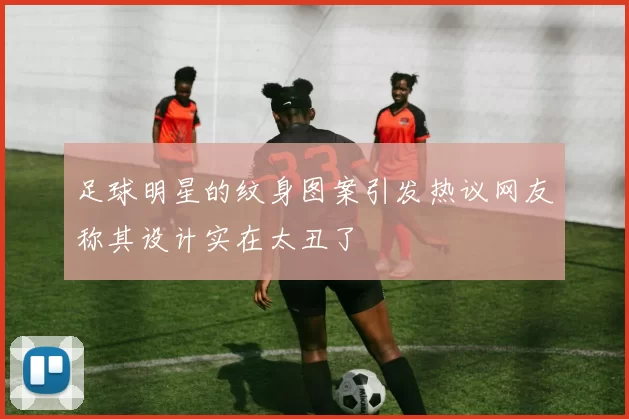 足球明星的纹身图案引发热议网友称其设计实在太丑了