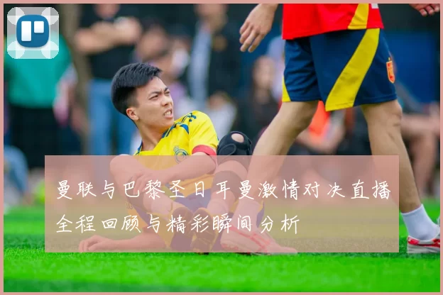 曼联与巴黎圣日耳曼激情对决直播全程回顾与精彩瞬间分析
