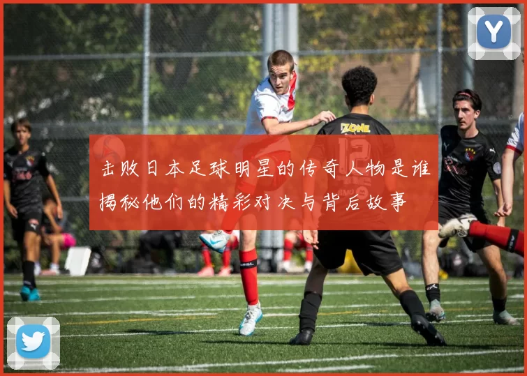 击败日本足球明星的传奇人物是谁揭秘他们的精彩对决与背后故事