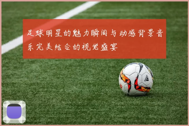 足球明星的魅力瞬间与动感背景音乐完美结合的视觉盛宴