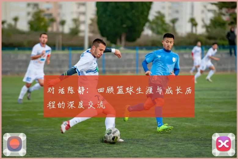 对话陈静：回顾篮球生涯与成长历程的深度交流