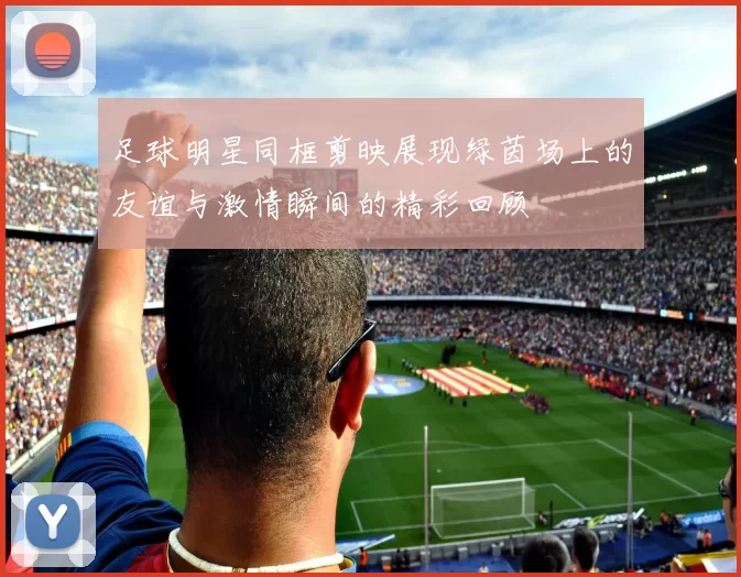 足球明星同框剪映展现绿茵场上的友谊与激情瞬间的精彩回顾