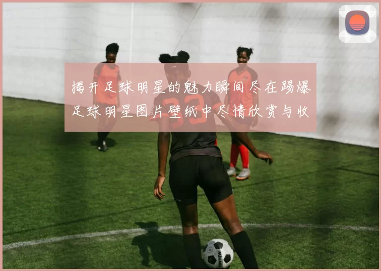 揭开足球明星的魅力瞬间尽在踢爆足球明星图片壁纸中尽情欣赏与收藏