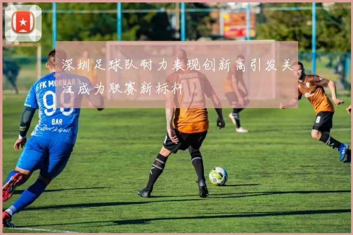 深圳足球队耐力表现创新高引发关注成为联赛新标杆