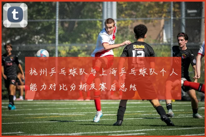 杭州乒乓球队与上海乒乓球队个人能力对比分析及赛后总结