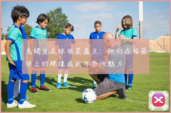 天蝎座足球明星盘点：他们在绿茵场上的辉煌成就与个性魅力