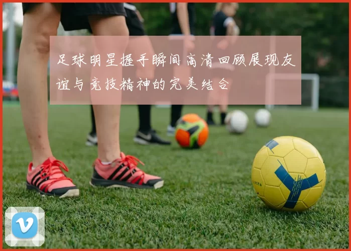 足球明星握手瞬间高清回顾展现友谊与竞技精神的完美结合