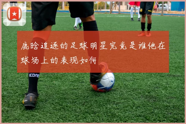 鹿晗追逐的足球明星究竟是谁他在球场上的表现如何