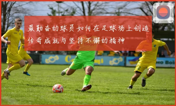 最勤奋的球员如何在足球场上创造传奇成就与坚持不懈的精神