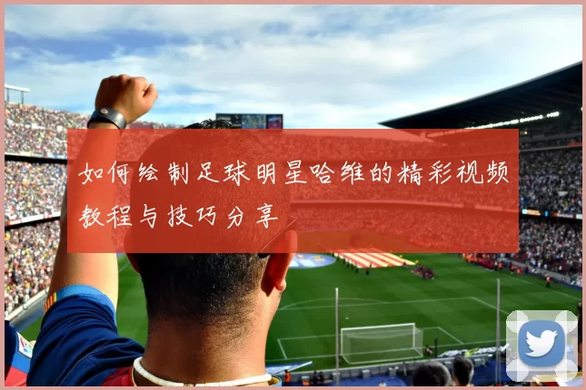 如何绘制足球明星哈维的精彩视频教程与技巧分享