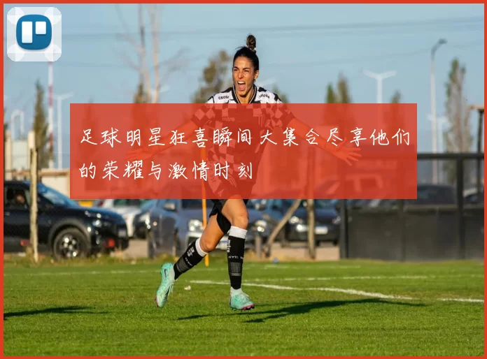 足球明星狂喜瞬间大集合尽享他们的荣耀与激情时刻