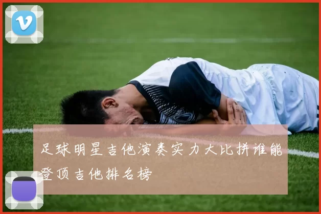 足球明星吉他演奏实力大比拼谁能登顶吉他排名榜