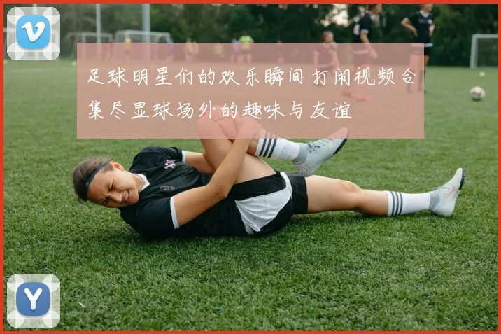 足球明星们的欢乐瞬间打闹视频合集尽显球场外的趣味与友谊