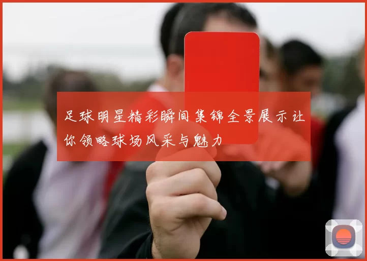 足球明星精彩瞬间集锦全景展示让你领略球场风采与魅力
