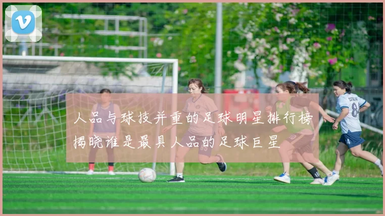 人品与球技并重的足球明星排行榜揭晓谁是最具人品的足球巨星