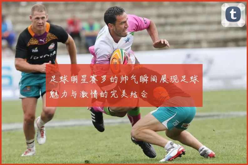 足球明星赛罗的帅气瞬间展现足球魅力与激情的完美结合