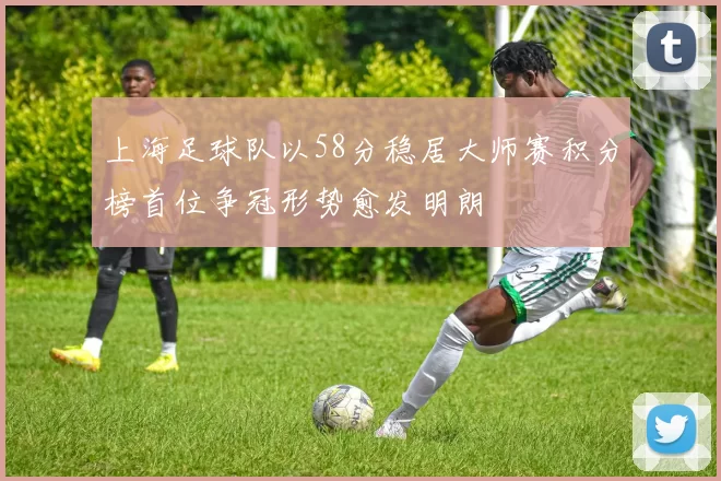 上海足球队以58分稳居大师赛积分榜首位争冠形势愈发明朗