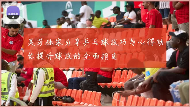 吴芳独家分享乒乓球技巧与心得助你提升球技的全面指南