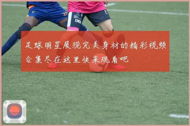 足球明星展现完美身材的精彩视频合集尽在这里快来观看吧
