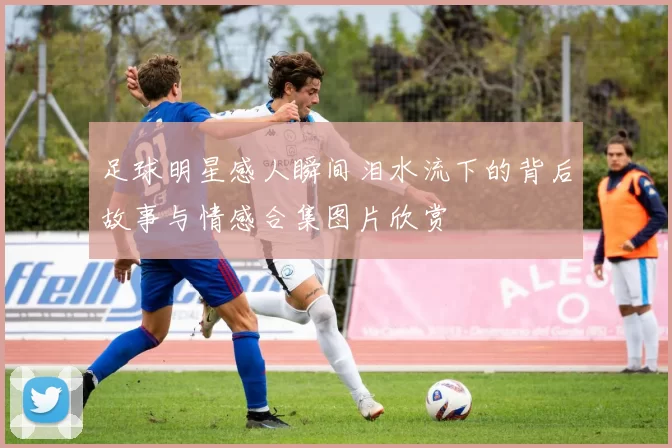 足球明星感人瞬间泪水流下的背后故事与情感合集图片欣赏