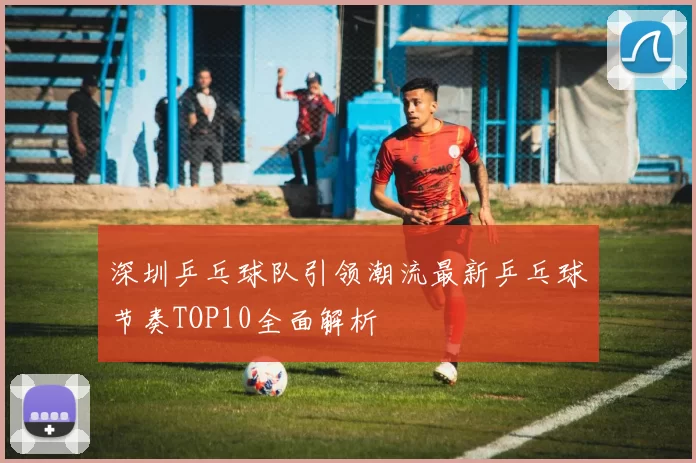 深圳乒乓球队引领潮流最新乒乓球节奏TOP10全面解析