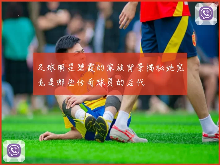 足球明星碧霞的家族背景揭秘她究竟是哪些传奇球员的后代