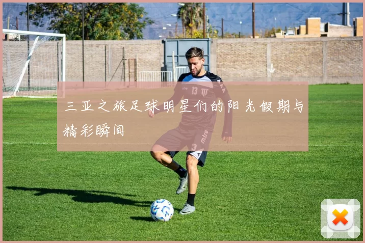 三亚之旅足球明星们的阳光假期与精彩瞬间