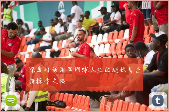 深度对话周军网球人生的起伏与坚持探索之路