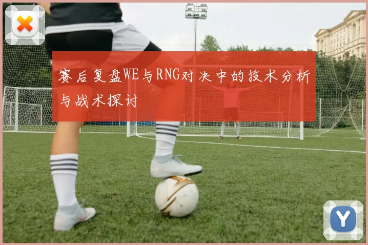 赛后复盘WE与RNG对决中的技术分析与战术探讨