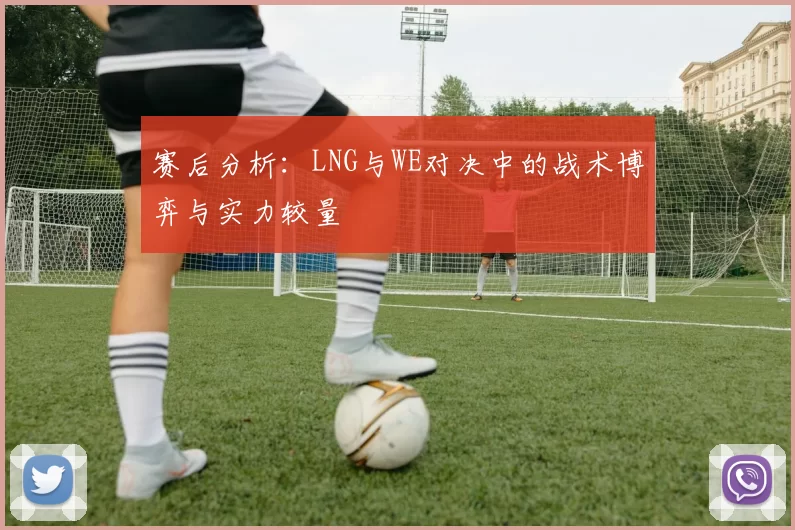 赛后分析：LNG与WE对决中的战术博弈与实力较量