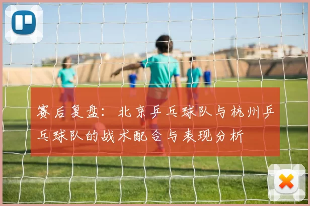 赛后复盘：北京乒乓球队与杭州乒乓球队的战术配合与表现分析