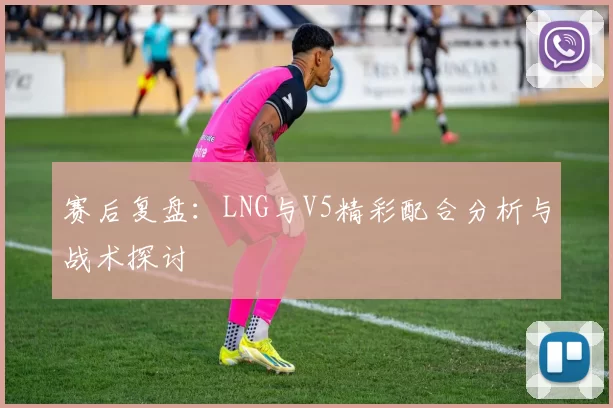 赛后复盘：LNG与V5精彩配合分析与战术探讨