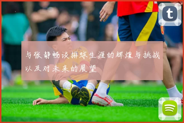 与张静畅谈排球生涯的辉煌与挑战以及对未来的展望