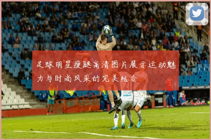 足球明星瘦腿高清图片展示运动魅力与时尚风采的完美结合
