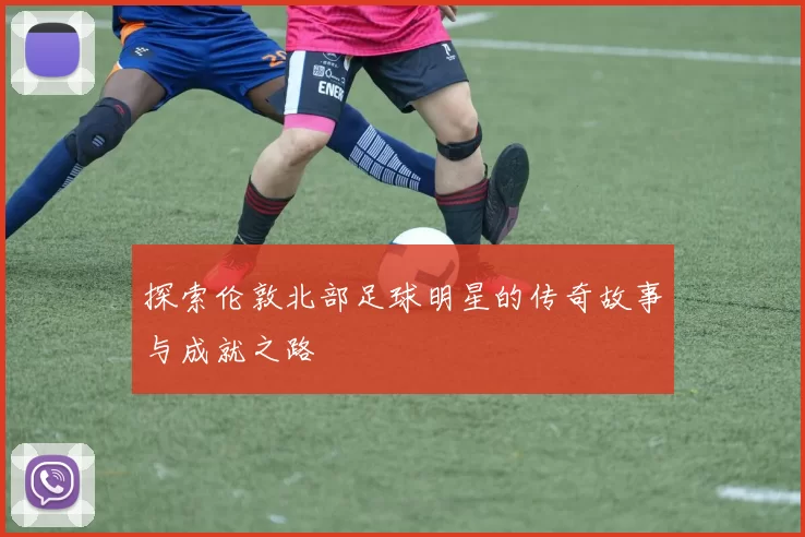 探索伦敦北部足球明星的传奇故事与成就之路