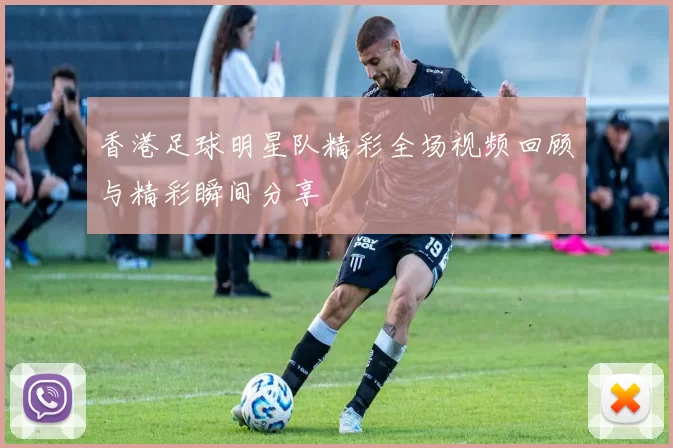 香港足球明星队精彩全场视频回顾与精彩瞬间分享