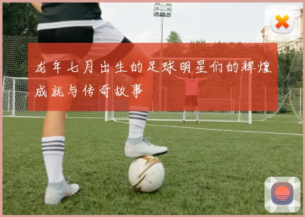 龙年七月出生的足球明星们的辉煌成就与传奇故事
