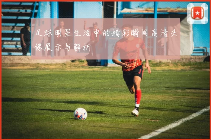 足球明星生活中的精彩瞬间高清头像展示与解析