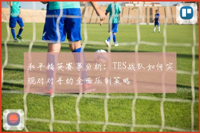 和平精英赛事分析：TES战队如何实现对对手的全面压制策略