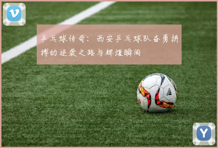 乒乓球传奇：西安乒乓球队奋勇拼搏的逆袭之路与辉煌瞬间