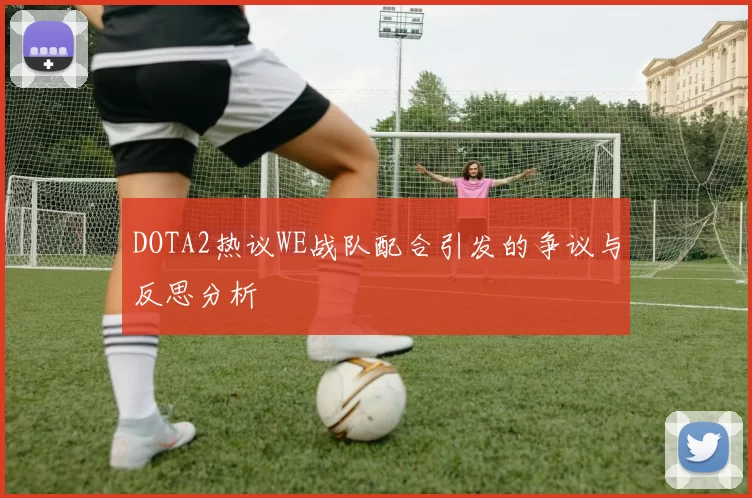DOTA2热议WE战队配合引发的争议与反思分析