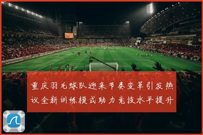 重庆羽毛球队迎来节奏变革引发热议全新训练模式助力竞技水平提升