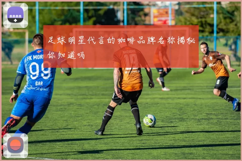足球明星代言的咖啡品牌名称揭秘你知道吗