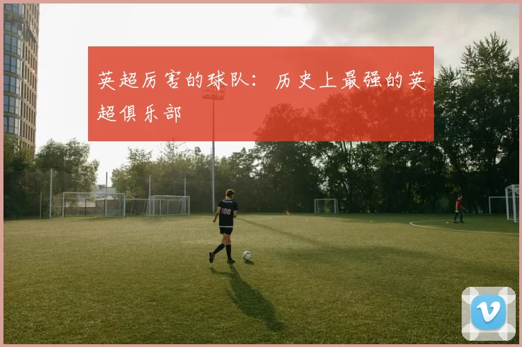 英超厉害的球队：历史上最强的英超俱乐部