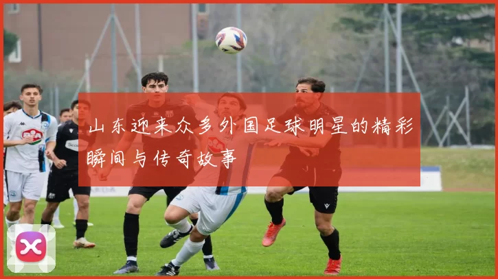 山东迎来众多外国足球明星的精彩瞬间与传奇故事