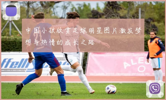 中国小孩欣赏足球明星图片激发梦想与热情的成长之路