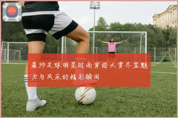 最帅足球明星时尚穿搭大赏尽显魅力与风采的精彩瞬间