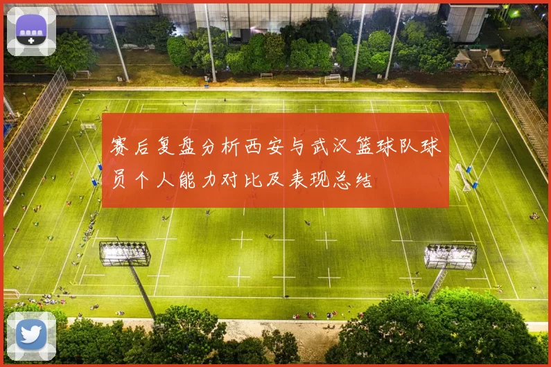赛后复盘分析西安与武汉篮球队球员个人能力对比及表现总结