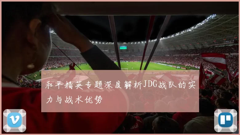 和平精英专题深度解析JDG战队的实力与战术优势