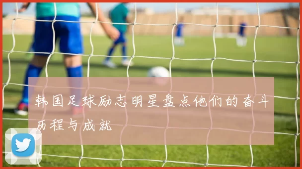 韩国足球励志明星盘点他们的奋斗历程与成就